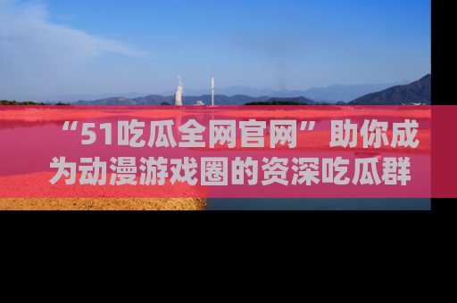 “51吃瓜全网官网”助你成为动漫游戏圈的资深吃瓜群众!