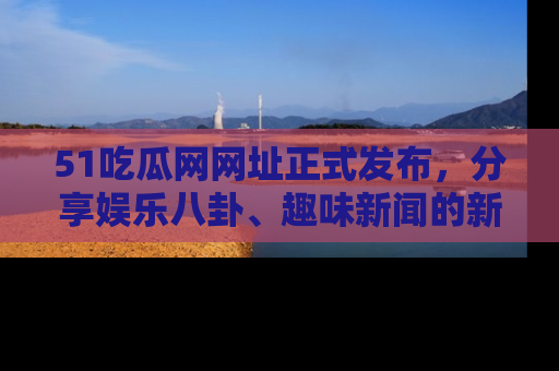 51吃瓜网网址正式发布,分享娱乐八卦、趣味新闻的新平台