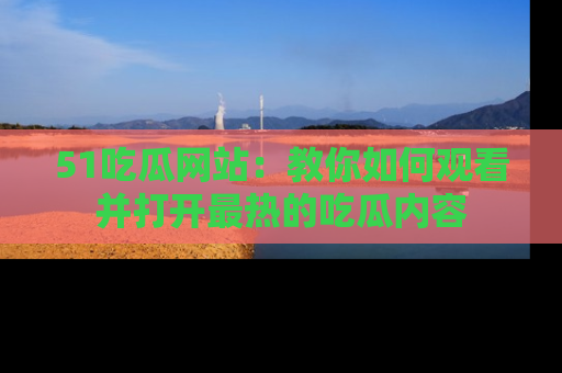 51吃瓜网站:教你如何观看并打开最热的吃瓜内容