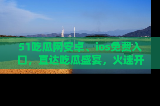 51吃瓜网安卓、ios免费入口,直达吃瓜盛宴,火速开启线上体验!