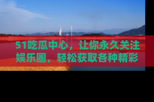 51吃瓜中心,让你永久关注娱乐圈,轻松获取各种精彩的吃瓜信息!