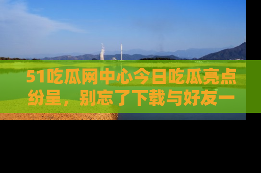 51吃瓜网中心今日吃瓜亮点纷呈,别忘了下载与好友一同分享!