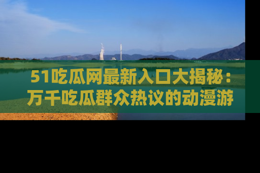 51吃瓜网最新入口大揭秘:万千吃瓜群众热议的动漫游戏事件