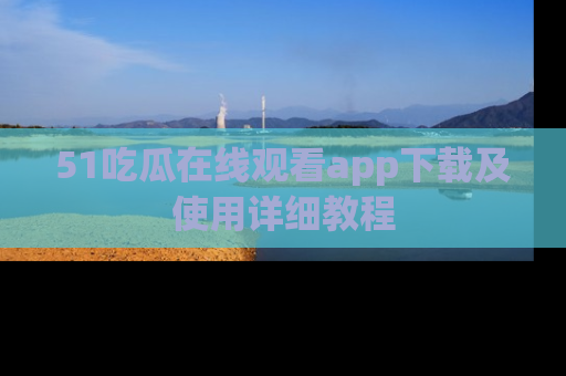 51吃瓜在线观看app下载及使用详细教程