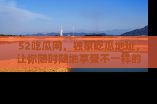 52吃瓜网,独家吃瓜地址,让你随时随地享受不一样的观看体验!