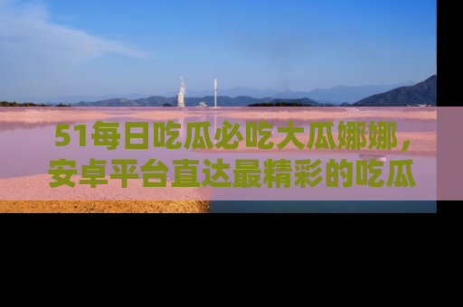 51每日吃瓜必吃大瓜娜娜,安卓平台直达最精彩的吃瓜内容。