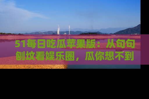 51每日吃瓜苹果版:从句句刨坟看娱乐圈,瓜你想不到的精彩纷呈!