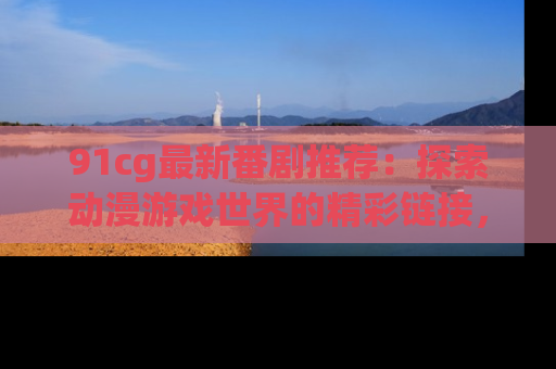 91cg最新番剧推荐：探索动漫游戏世界的精彩链接，尽在此处！