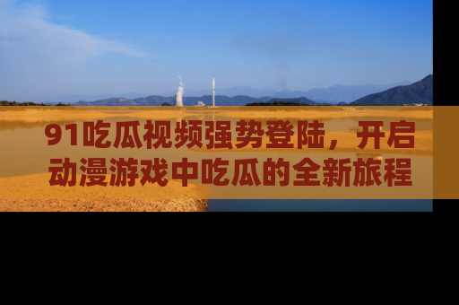 91吃瓜视频强势登陆，开启动漫游戏中吃瓜的全新旅程！