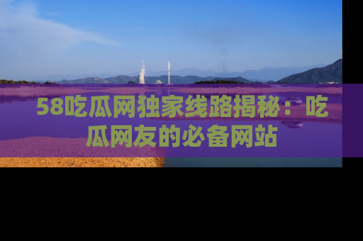 58吃瓜网独家线路揭秘:吃瓜网友的必备网站