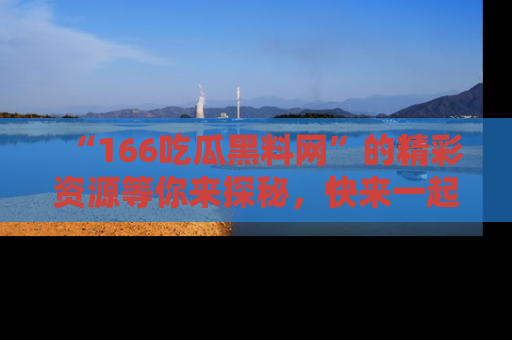 “166吃瓜黑料网”的精彩资源等你来探秘,快来一起吃瓜吧!