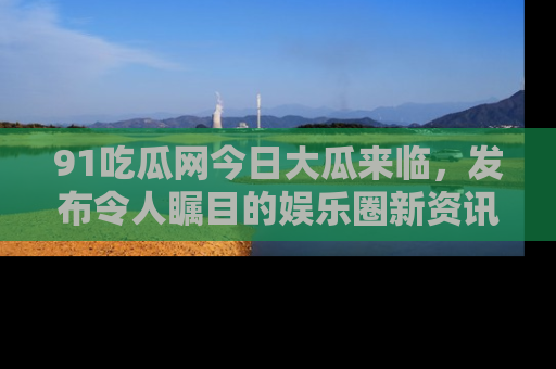 91吃瓜网今日大瓜来临，发布令人瞩目的娱乐圈新资讯！