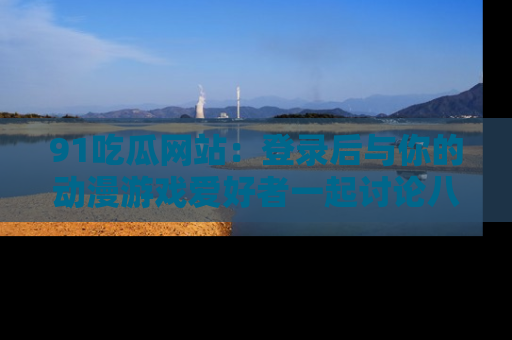 91吃瓜网站：登录后与你的动漫游戏爱好者一起讨论八卦！