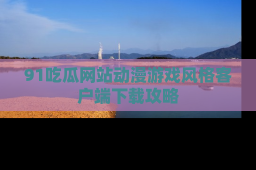91吃瓜网站动漫游戏风格客户端下载攻略