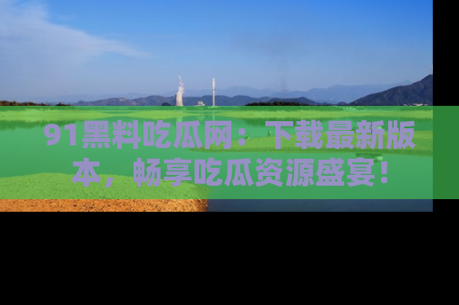 91黑料吃瓜网：下载最新版本，畅享吃瓜资源盛宴！