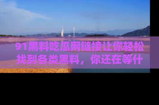 91黑料吃瓜网链接让你轻松找到各类黑料，你还在等什么呢？