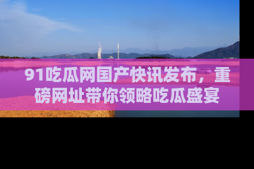 91吃瓜网国产快讯发布，重磅网址带你领略吃瓜盛宴