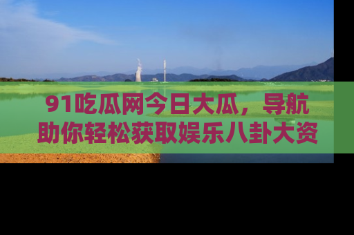 91吃瓜网今日大瓜，导航助你轻松获取娱乐八卦大资讯