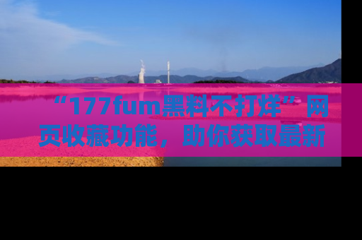 “177fum黑料不打烊”网页收藏功能,助你获取最新黑料动态
