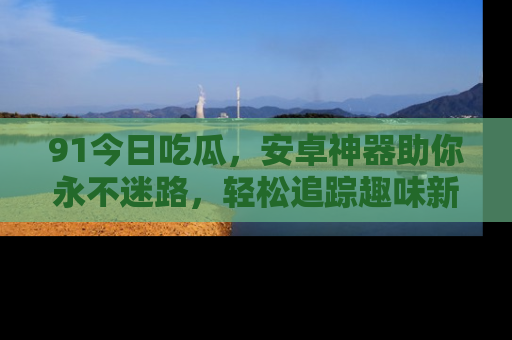91今日吃瓜，安卓神器助你永不迷路，轻松追踪趣味新闻！