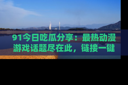 91今日吃瓜分享：最热动漫游戏话题尽在此，链接一键畅游！