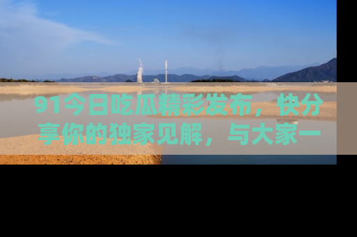 91今日吃瓜精彩发布，快分享你的独家见解，与大家一起讨论吧！