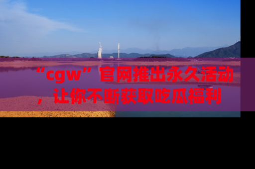 “cgw”官网推出永久活动,让你不断获取吃瓜福利