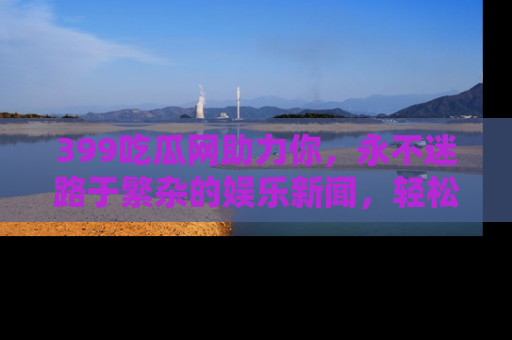 399吃瓜网助力你，永不迷路于繁杂的娱乐新闻，轻松追踪热点！