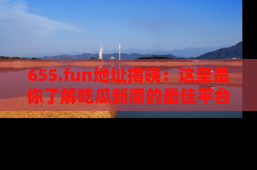655.fun地址揭晓：这里是你了解吃瓜新闻的最佳平台，快来探索吧！