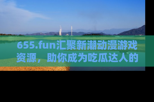 655.fun汇聚新潮动漫游戏资源，助你成为吃瓜达人的必备平台！