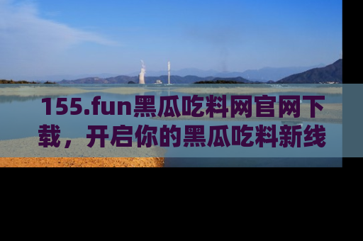 155.fun黑瓜吃料网官网下载，开启你的黑瓜吃料新线路，轻松找到入口！