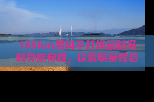 155fun黑料不打烊最新爆料导航带路，探索明星背后的秘密