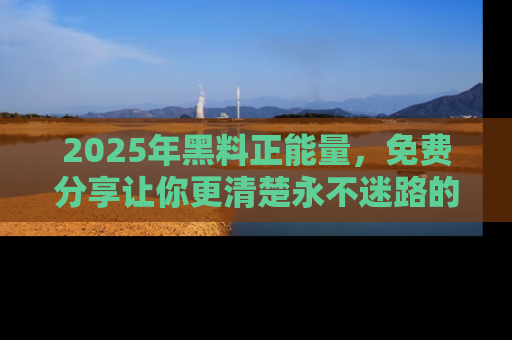 2025年黑料正能量，免费分享让你更清楚永不迷路的真相！
