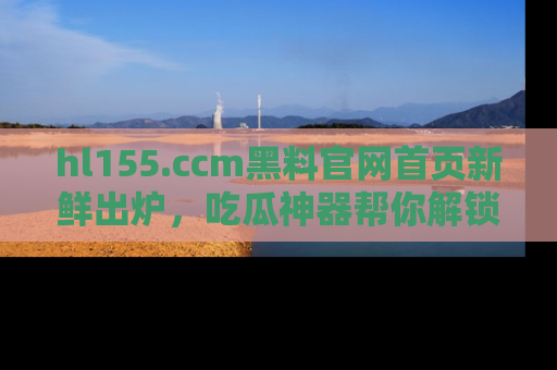 hl155.ccm黑料官网首页新鲜出炉，吃瓜神器帮你解锁那些鲜为人知的内幕！