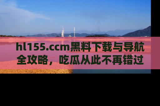 hl155.ccm黑料下载与导航全攻略，吃瓜从此不再错过任何热点