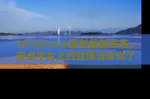 hl155.ccm黑料最新发布，安卓平台上的劲爆消息你了解了吗？