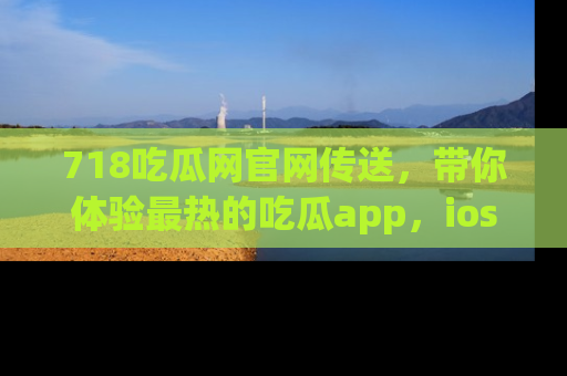 718吃瓜网官网传送，带你体验最热的吃瓜app，ios用户必备哦！