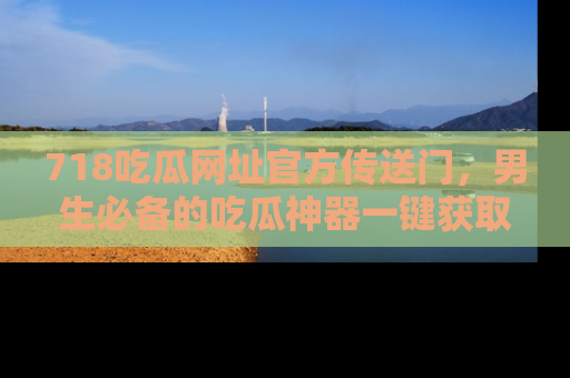 718吃瓜网址官方传送门，男生必备的吃瓜神器一键获取！