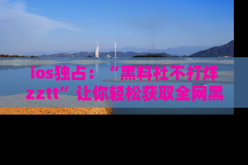 ios独占：“黑料社不打烊zztt”让你轻松获取全网黑料信息，不容错过！