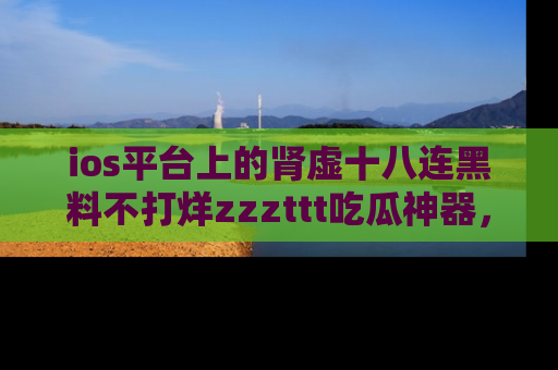 ios平台上的肾虚十八连黑料不打烊zzzttt吃瓜神器，你绝对不能错过