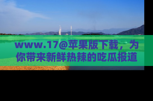 www.17@苹果版下载，为你带来新鲜热辣的吃瓜报道，尽情享受！