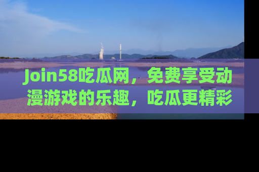 Join58吃瓜网,免费享受动漫游戏的乐趣,吃瓜更精彩!