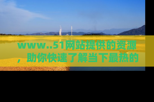 www..51网站提供的资源,助你快速了解当下最热的娱乐八卦