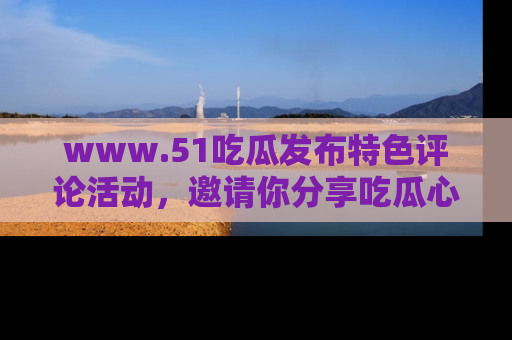 www.51吃瓜发布特色评论活动，邀请你分享吃瓜心得与看法！