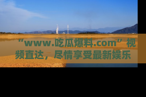 “www.吃瓜爆料.com”视频直达,尽情享受最新娱乐圈的吃瓜盛宴!