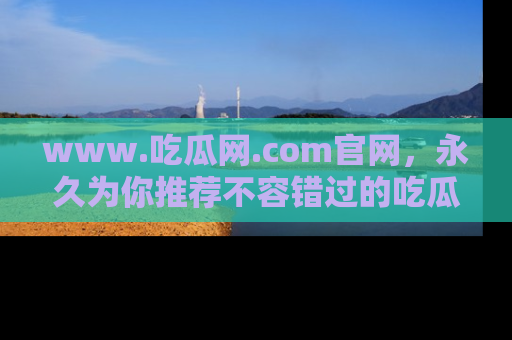 www.吃瓜网.com官网，永久为你推荐不容错过的吃瓜故事
