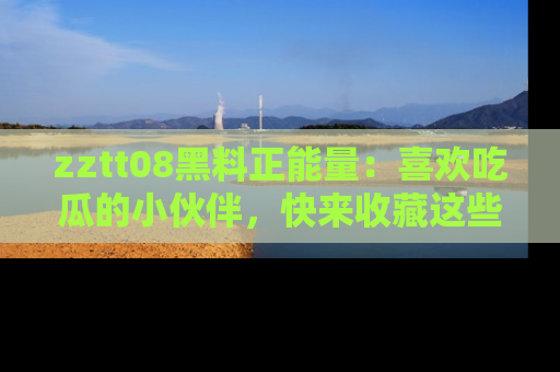 zztt08黑料正能量：喜欢吃瓜的小伙伴，快来收藏这些优质资源！