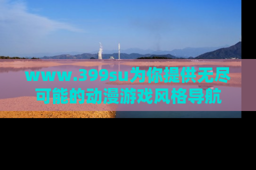 www.399su为你提供无尽可能的动漫游戏风格导航