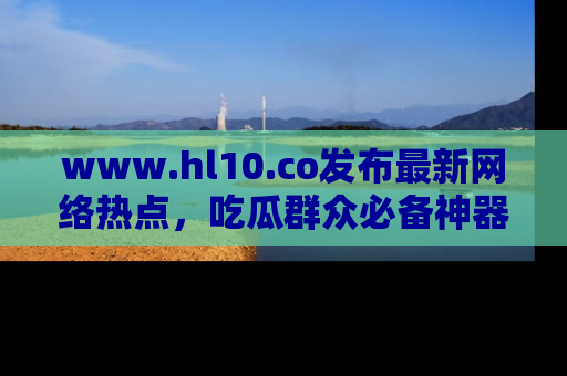 www.hl10.co发布最新网络热点,吃瓜群众必备神器