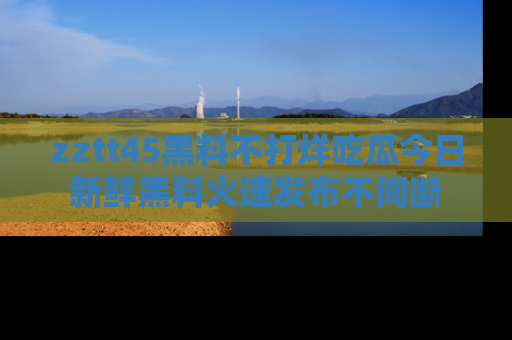 zztt45黑料不打烊吃瓜今日新鲜黑料火速发布不间断